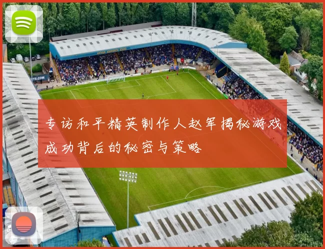 专访和平精英制作人赵军揭秘游戏成功背后的秘密与策略