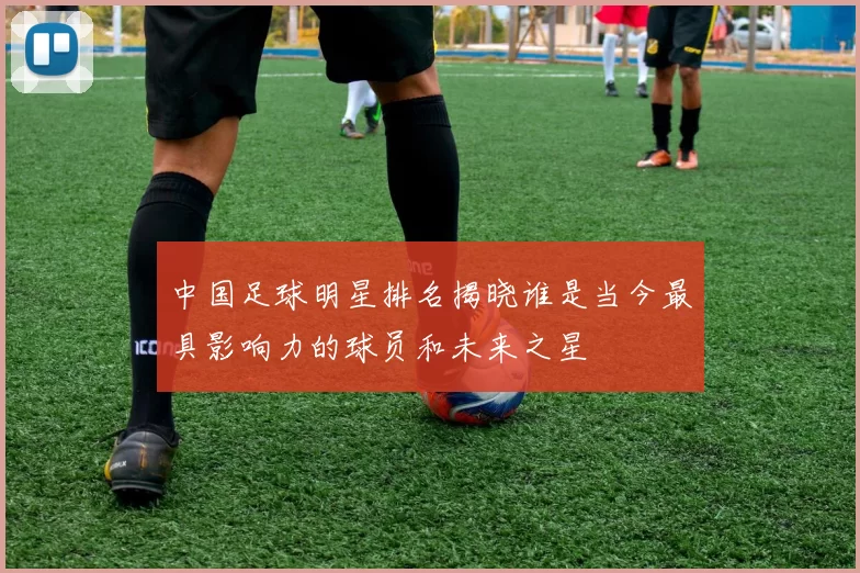 中国足球明星排名揭晓谁是当今最具影响力的球员和未来之星