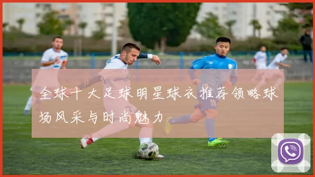 全球十大足球明星球衣推荐领略球场风采与时尚魅力