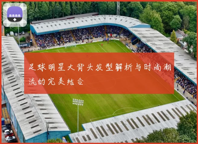足球明星大背头发型解析与时尚潮流的完美结合
